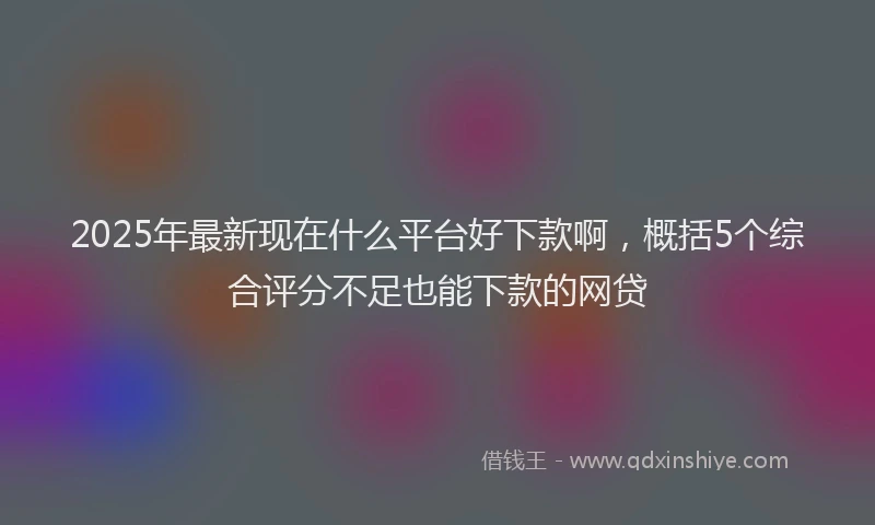 2025年最新现在什么平台好下款啊，概括5个综合评分不足也能下款的网贷