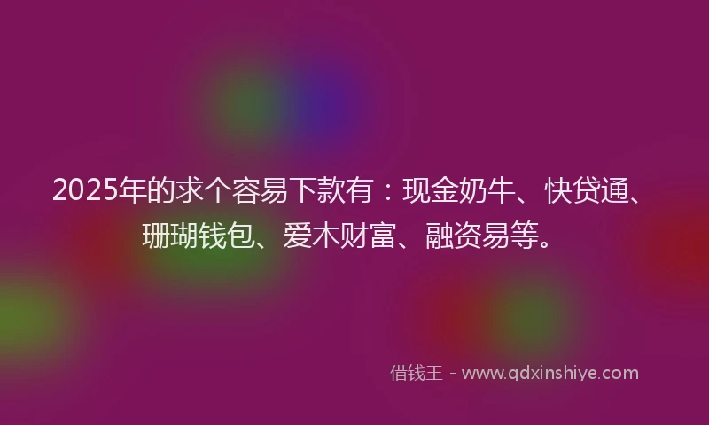 2025年的求个容易下款有：现金奶牛、快贷通、珊瑚钱包、爱木财富、融资易等。