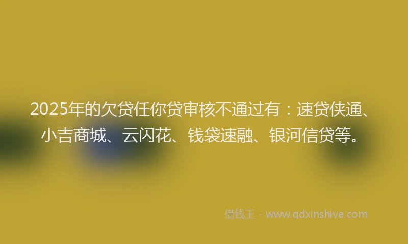 2025年的欠贷任你贷审核不通过有：速贷侠通、小吉商城、云闪花、钱袋速融、银河信贷等。