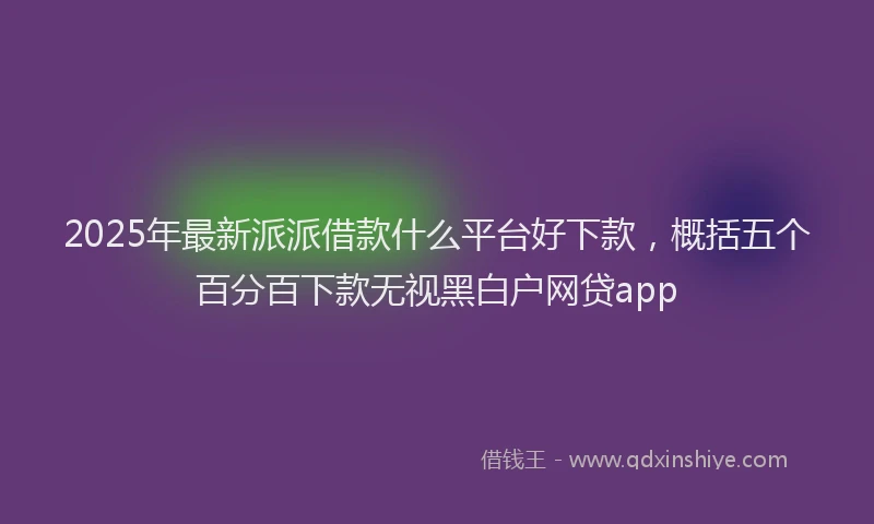 2025年最新派派借款什么平台好下款，概括五个百分百下款无视黑白户网贷app