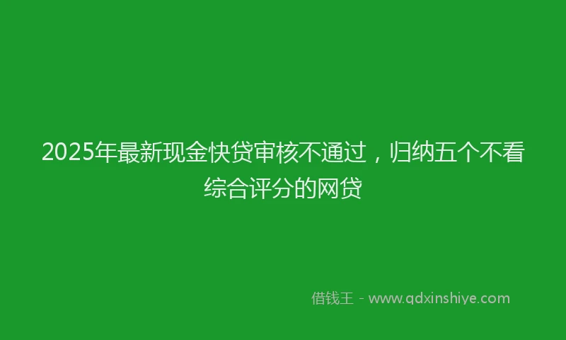 2025年最新现金快贷审核不通过，归纳五个不看综合评分的网贷