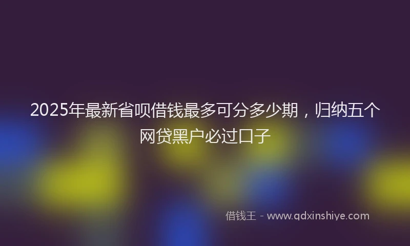 2025年最新省呗借钱最多可分多少期，归纳五个网贷黑户必过口子