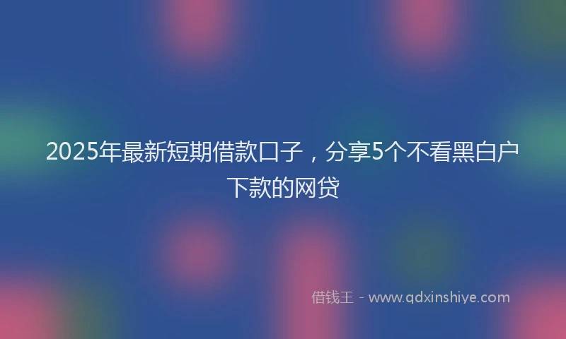 2025年最新短期借款口子，分享5个不看黑白户下款的网贷