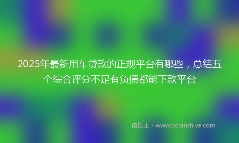 2025年最新用车贷款的正规平台有哪些，总结五个综合评分不足有负债都能下款平台