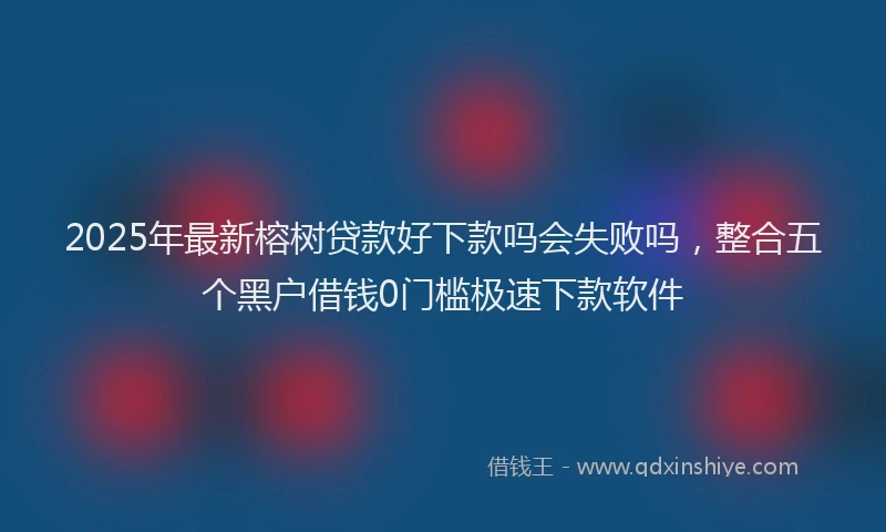 2025年最新榕树贷款好下款吗会失败吗，整合五个黑户借钱0门槛极速下款软件
