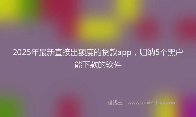 2025年最新直接出额度的贷款app，归纳5个黑户能下款的软件