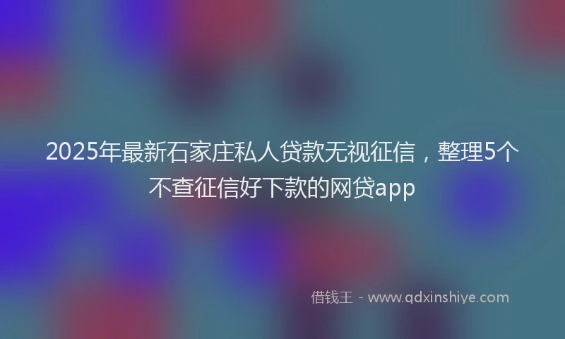 2025年最新石家庄私人贷款无视征信，整理5个不查征信好下款的网贷app