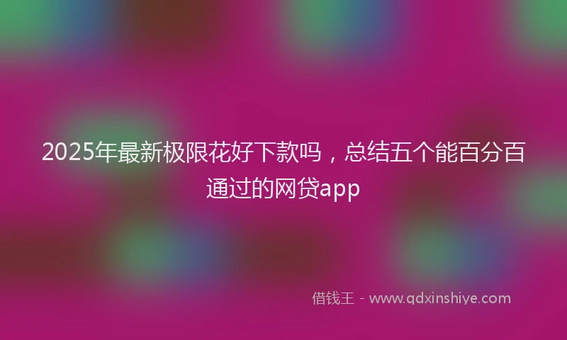 2025年最新极限花好下款吗，总结五个能百分百通过的网贷app
