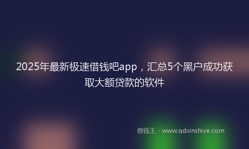 2025年最新极速借钱吧app，汇总5个黑户成功获取大额贷款的软件