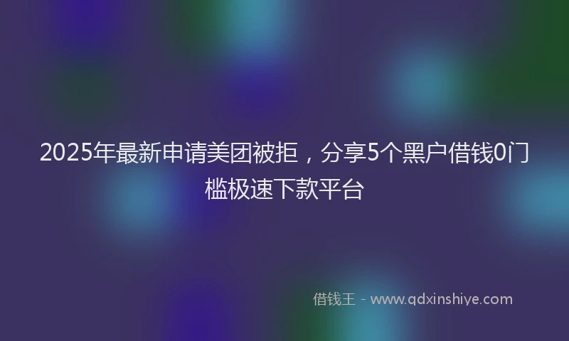 2025年最新申请美团被拒，分享5个黑户借钱0门槛极速下款平台