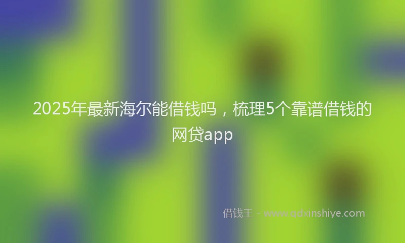 2025年最新海尔能借钱吗，梳理5个靠谱借钱的网贷app