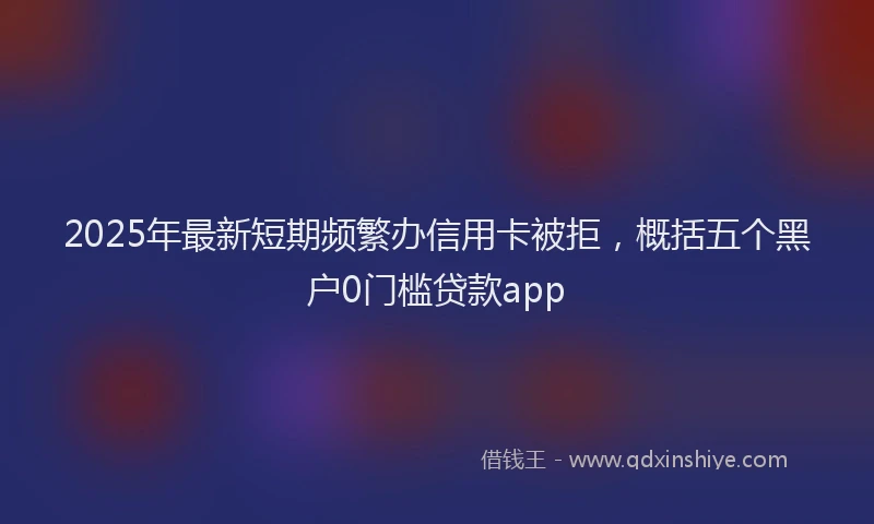 2025年最新短期频繁办信用卡被拒，概括五个黑户0门槛贷款app