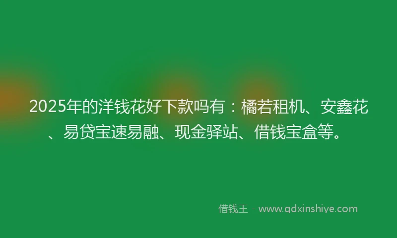 2025年的洋钱花好下款吗有：橘若租机、安鑫花、易贷宝速易融、现金驿站、借钱宝盒等。