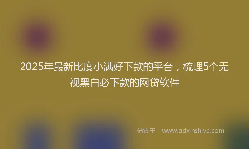 2025年最新比度小满好下款的平台，梳理5个无视黑白必下款的网贷软件