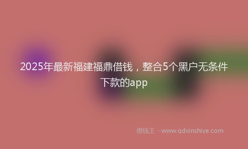 2025年最新福建福鼎借钱，整合5个黑户无条件下款的app