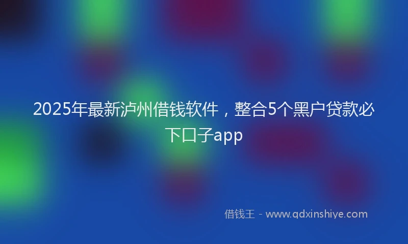 2025年最新泸州借钱软件，整合5个黑户贷款必下口子app