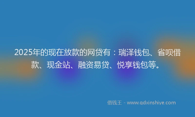2025年的现在放款的网贷有：瑞泽钱包、省呗借款、现金站、融资易贷、悦享钱包等。