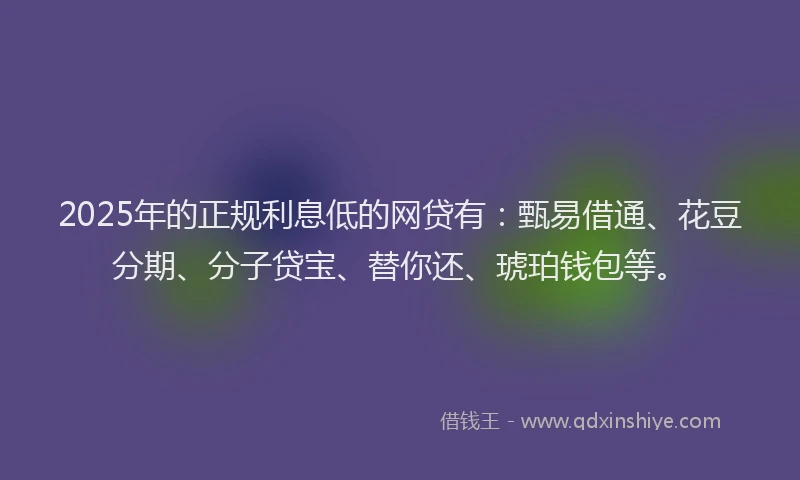 2025年的正规利息低的网贷有：甄易借通、花豆分期、分子贷宝、替你还、琥珀钱包等。
