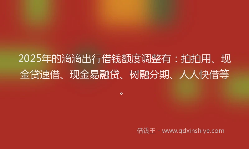 2025年的滴滴出行借钱额度调整有：拍拍用、现金贷速借、现金易融贷、树融分期、人人快借等。