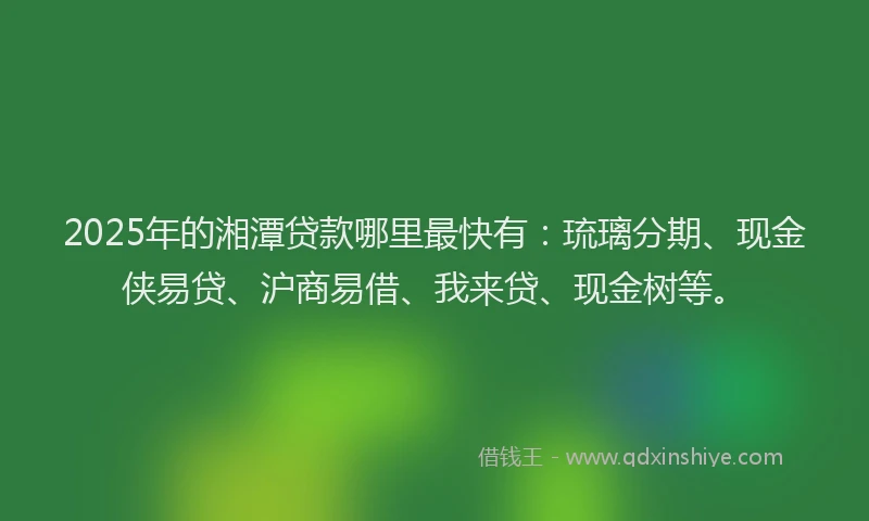 2025年的湘潭贷款哪里最快有：琉璃分期、现金侠易贷、沪商易借、我来贷、现金树等。