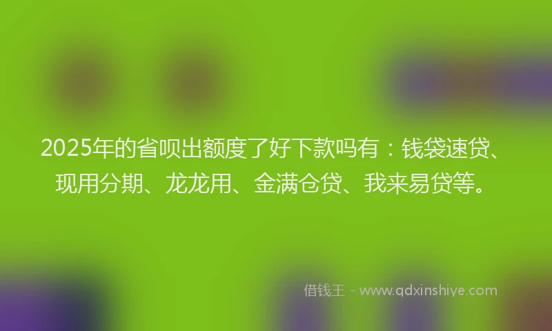 2025年的省呗出额度了好下款吗有：钱袋速贷、现用分期、龙龙用、金满仓贷、我来易贷等。