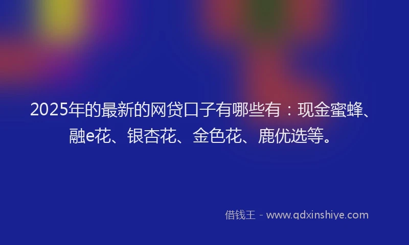 2025年的最新的网贷口子有哪些有：现金蜜蜂、融e花、银杏花、金色花、鹿优选等。