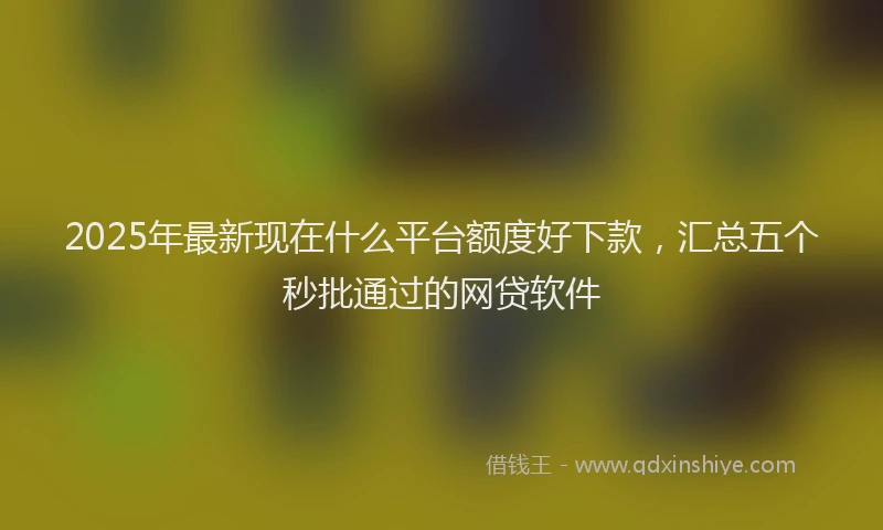 2025年最新现在什么平台额度好下款，汇总五个秒批通过的网贷软件