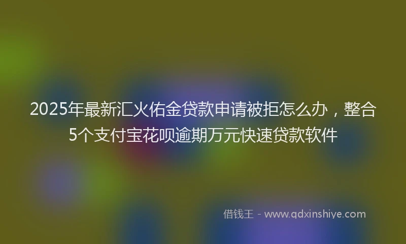2025年最新汇火佑金贷款申请被拒怎么办，整合5个支付宝花呗逾期万元快速贷款软件