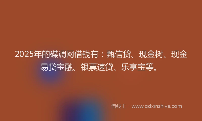 2025年的碟调网借钱有：甄信贷、现金树、现金易贷宝融、银票速贷、乐享宝等。