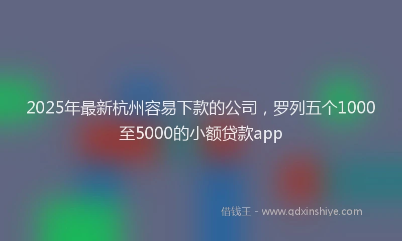 2025年最新杭州容易下款的公司，罗列五个1000至5000的小额贷款app