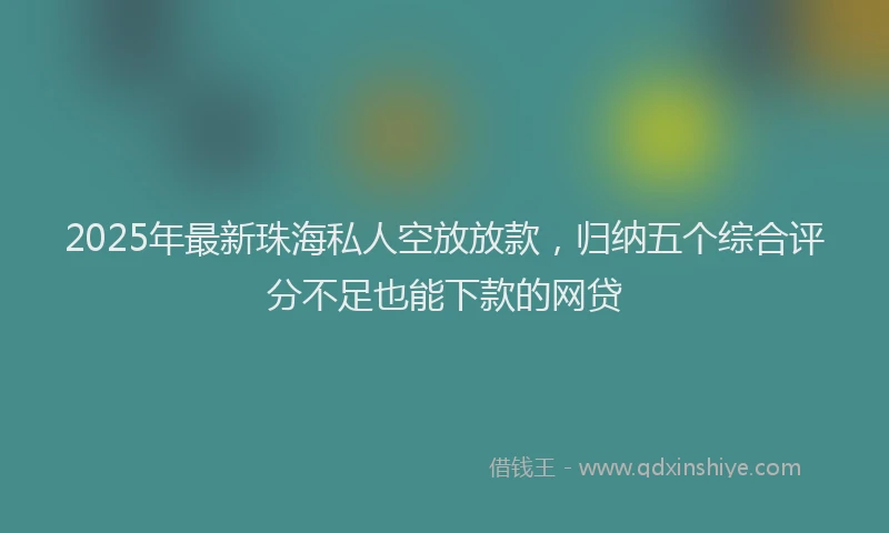 2025年最新珠海私人空放放款，归纳五个综合评分不足也能下款的网贷