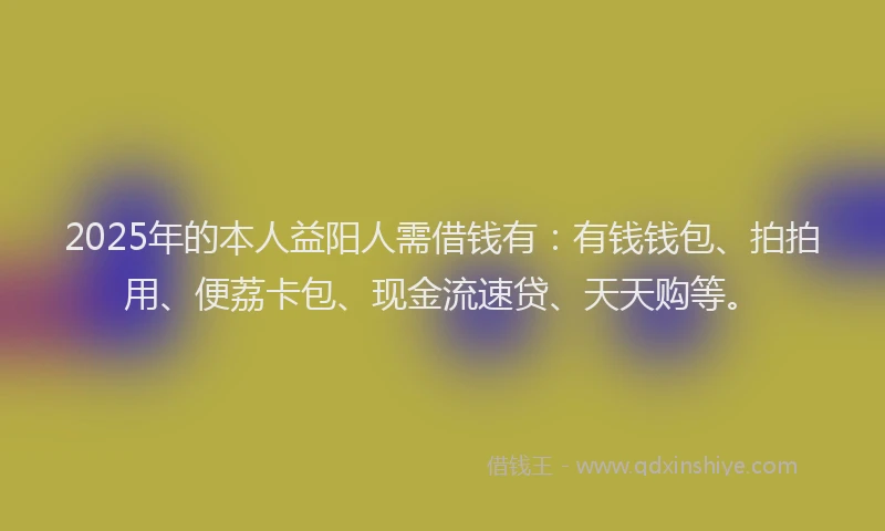 2025年的本人益阳人需借钱有：有钱钱包、拍拍用、便荔卡包、现金流速贷、天天购等。