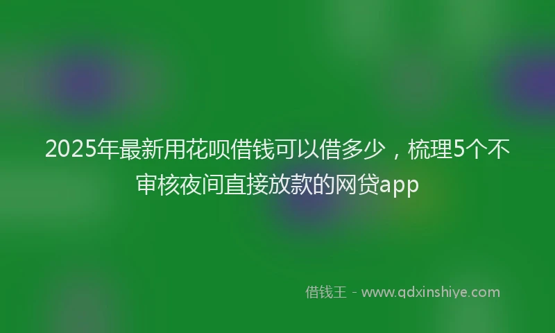 2025年最新用花呗借钱可以借多少，梳理5个不审核夜间直接放款的网贷app