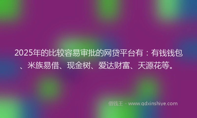 2025年的比较容易审批的网贷平台有：有钱钱包、米族易借、现金树、爱达财富、天源花等。