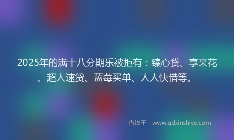 2025年的满十八分期乐被拒有：臻心贷、享来花、超人速贷、蓝莓买单、人人快借等。