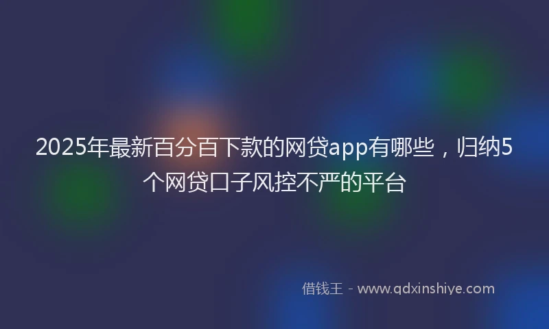 2025年最新百分百下款的网贷app有哪些，归纳5个网贷口子风控不严的平台