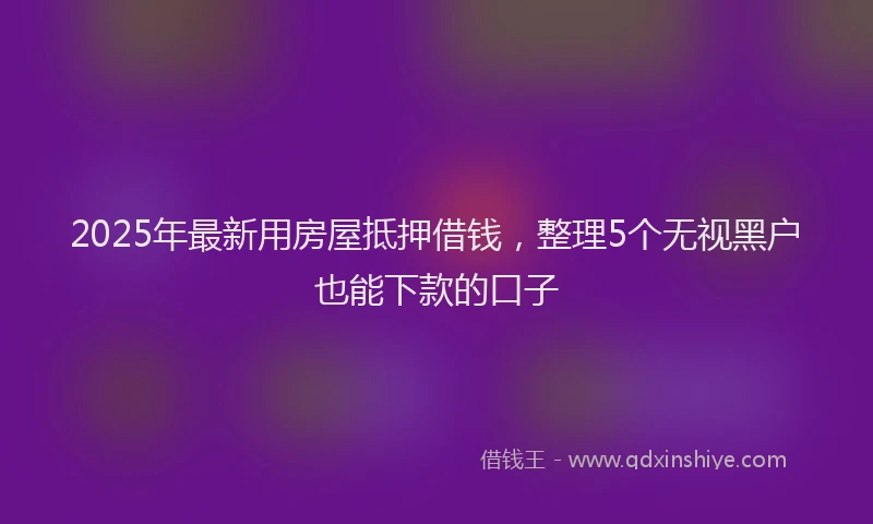 2025年最新用房屋抵押借钱，整理5个无视黑户也能下款的口子