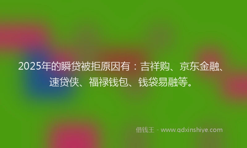 2025年的瞬贷被拒原因有：吉祥购、京东金融、速贷侠、福禄钱包、钱袋易融等。