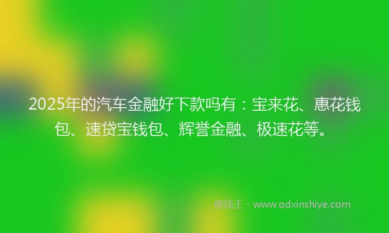 2025年的汽车金融好下款吗有：宝来花、惠花钱包、速贷宝钱包、辉誉金融、极速花等。