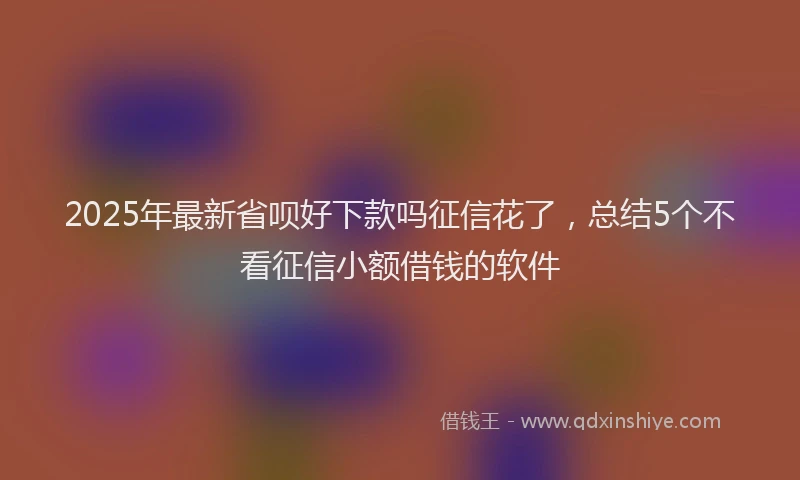 2025年最新省呗好下款吗征信花了，总结5个不看征信小额借钱的软件