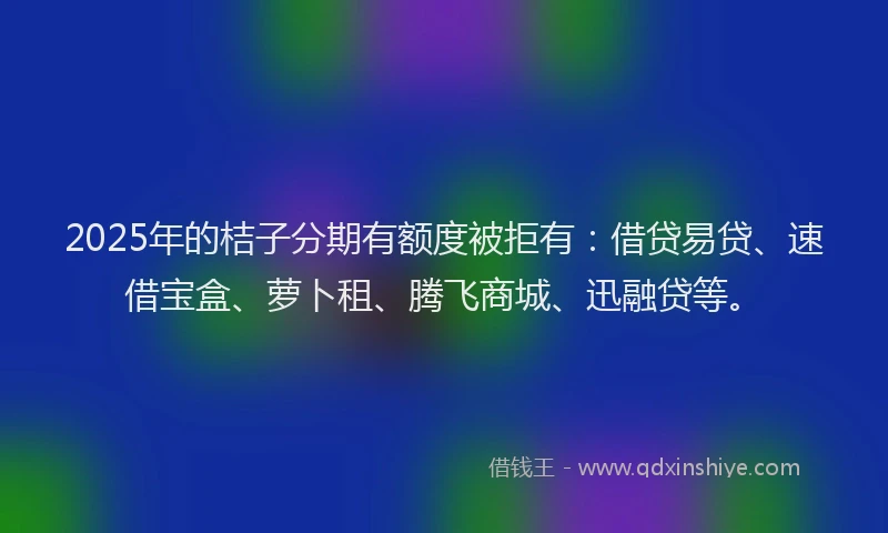 2025年的桔子分期有额度被拒有：借贷易贷、速借宝盒、萝卜租、腾飞商城、迅融贷等。