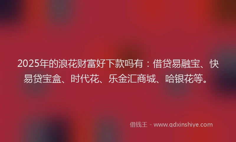 2025年的浪花财富好下款吗有：借贷易融宝、快易贷宝盒、时代花、乐金汇商城、哈银花等。