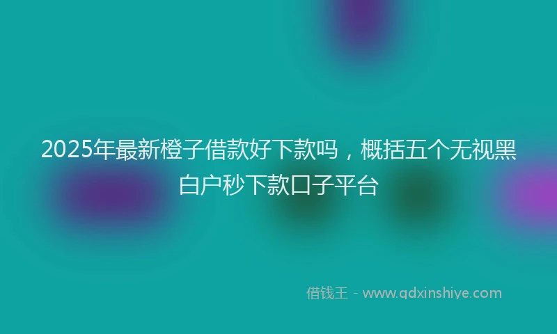 2025年最新橙子借款好下款吗，概括五个无视黑白户秒下款口子平台