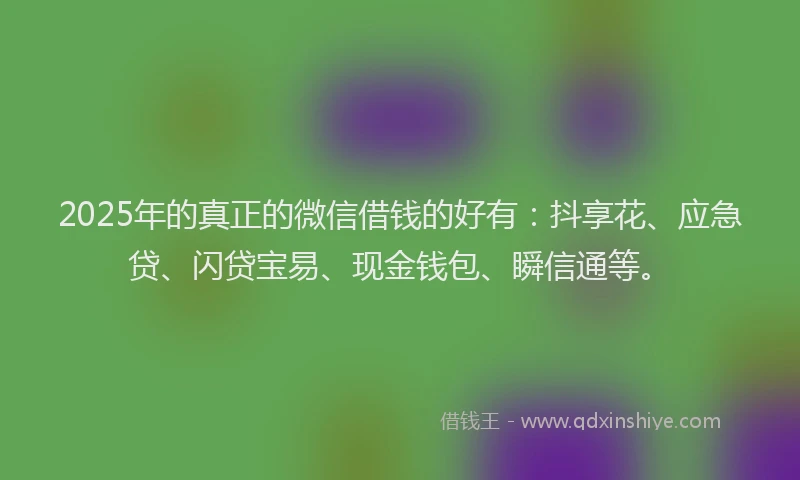 2025年的真正的微信借钱的好有：抖享花、应急贷、闪贷宝易、现金钱包、瞬信通等。