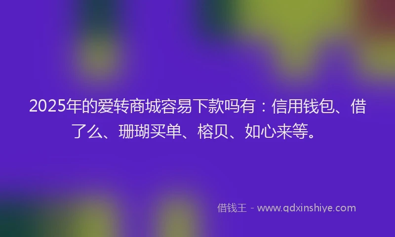 2025年的爱转商城容易下款吗有：信用钱包、借了么、珊瑚买单、榕贝、如心来等。