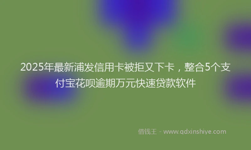 2025年最新浦发信用卡被拒又下卡，整合5个支付宝花呗逾期万元快速贷款软件