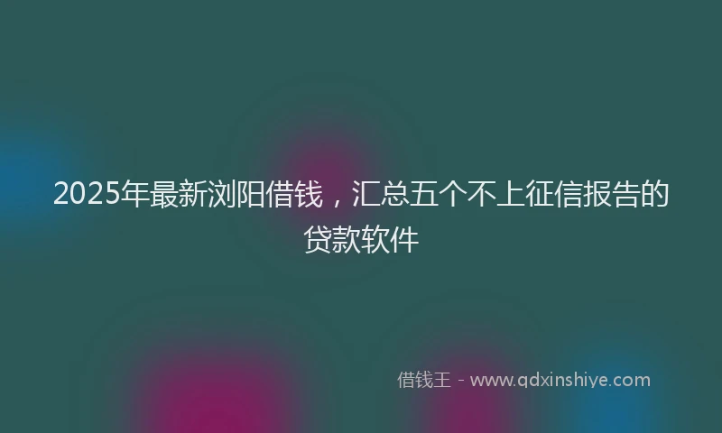 2025年最新浏阳借钱，汇总五个不上征信报告的贷款软件