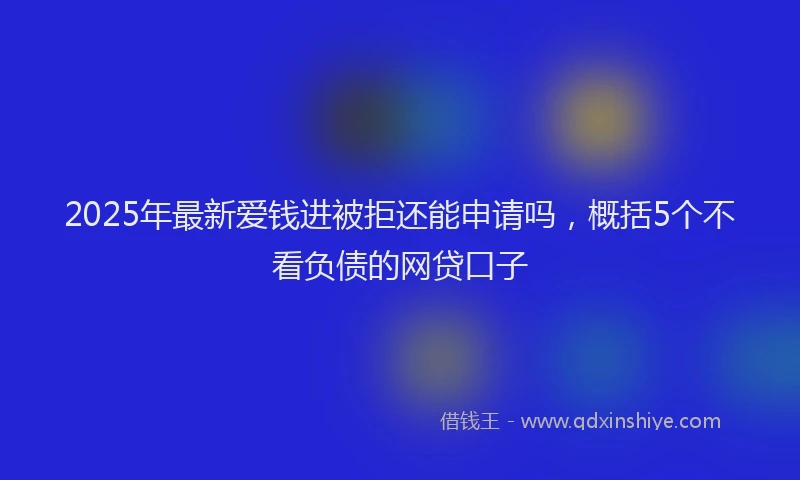 2025年最新爱钱进被拒还能申请吗，概括5个不看负债的网贷口子