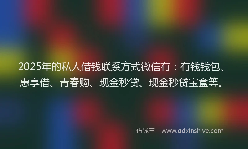 2025年的私人借钱联系方式微信有：有钱钱包、惠享借、青春购、现金秒贷、现金秒贷宝盒等。