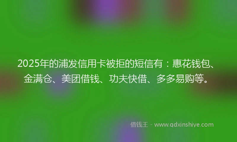 2025年的浦发信用卡被拒的短信有：惠花钱包、金满仓、美团借钱、功夫快借、多多易购等。